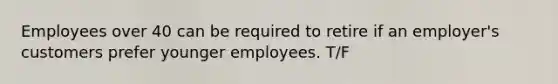 Employees over 40 can be required to retire if an employer's customers prefer younger employees. T/F