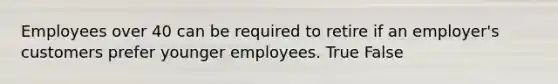 Employees over 40 can be required to retire if an employer's customers prefer younger employees. True False