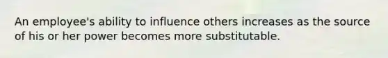 An employee's ability to influence others increases as the source of his or her power becomes more substitutable.