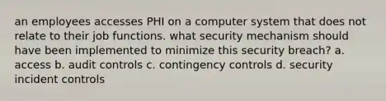 an employees accesses PHI on a computer system that does not relate to their job functions. what security mechanism should have been implemented to minimize this security breach? a. access b. audit controls c. contingency controls d. security incident controls