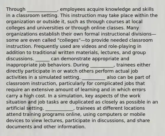 Through _____________, employees acquire knowledge and skills in a classroom setting. This instruction may take place within the organization or outside it, such as through courses at local colleges and universities or through online classes. Many organizations establish their own formal instructional divisions—some are even called "colleges"—to provide needed classroom instruction. Frequently used are videos and role-playing in addition to traditional written materials, lectures, and group discussions. ______ can demonstrate appropriate and inappropriate job behaviors. During __________, trainees either directly participate in or watch others perform actual job activities in a simulated setting. __________ also can be part of classroom instruction, particularly for complicated jobs that require an extensive amount of learning and in which errors carry a high cost. In a simulation, key aspects of the work situation and job tasks are duplicated as closely as possible in an artificial setting. ____________, trainees at different locations attend training programs online, using computers or mobile devices to view lectures, participate in discussions, and share documents and other information.