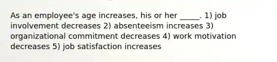 As an employee's age increases, his or her _____. 1) job involvement decreases 2) absenteeism increases 3) organizational commitment decreases 4) work motivation decreases 5) job satisfaction increases