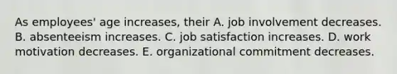 As employees' age increases, their A. job involvement decreases. B. absenteeism increases. C. job satisfaction increases. D. work motivation decreases. E. organizational commitment decreases.