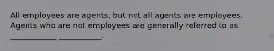 All employees are agents, but not all agents are employees. Agents who are not employees are generally referred to as ____________ ___________.