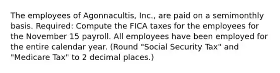 The employees of Agonnacultis, Inc., are paid on a semimonthly basis. Required: Compute the FICA taxes for the employees for the November 15 payroll. All employees have been employed for the entire calendar year. (Round "Social Security Tax" and "Medicare Tax" to 2 decimal places.)