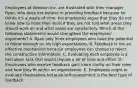 Employees at Akesson Inc. are frustrated with their manager, Ryan, who does not believe in providing feedback because he thinks it's a waste of time. His employees argue that they do not know how to hone their skills if they are not told what areas they should work on and what areas are satisfactory. Which of the following statements would strengthen the employees' arguments? A. Ryan only hires employees who have the potential to follow through on his high expectations. B. Feedback is not an effective mechanism because employees can choose to reject the constructive information. C. Evaluating each employee is a herculean task that would require a lot of time and effort. D. Employees who receive feedback gain more clarity on their roles and how they fit within an organization. E. Employees ought to evaluate themselves because self-assessment is the best type of feedback.