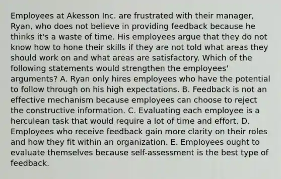 Employees at Akesson Inc. are frustrated with their manager, Ryan, who does not believe in providing feedback because he thinks it's a waste of time. His employees argue that they do not know how to hone their skills if they are not told what areas they should work on and what areas are satisfactory. Which of the following statements would strengthen the employees' arguments? A. Ryan only hires employees who have the potential to follow through on his high expectations. B. Feedback is not an effective mechanism because employees can choose to reject the constructive information. C. Evaluating each employee is a herculean task that would require a lot of time and effort. D. Employees who receive feedback gain more clarity on their roles and how they fit within an organization. E. Employees ought to evaluate themselves because self-assessment is the best type of feedback.