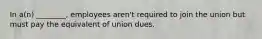 In a(n) ________, employees aren't required to join the union but must pay the equivalent of union dues.