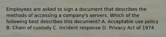 Employees are asked to sign a document that describes the methods of accessing a company's servers. Which of the following best describes this document? A. Acceptable use policy B. Chain of custody C. Incident response D. Privacy Act of 1974