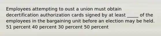 Employees attempting to oust a union must obtain decertification authorization cards signed by at least _____ of the employees in the bargaining unit before an election may be held. 51 percent 40 percent 30 percent 50 percent