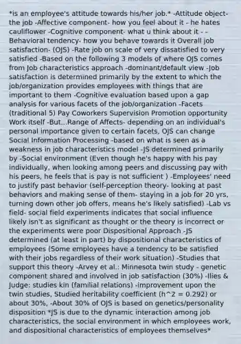 *is an employee's attitude towards his/her job.* -Attitude object- the job -Affective component- how you feel about it - he hates cauliflower -Cognitive component- what u think about it - -Behavioral tendency- how you behave towards it Overall job satisfaction- (OJS) -Rate job on scale of very dissatisfied to very satisfied -Based on the following 3 models of where OJS comes from Job characteristics approach -dominant/default view -Job satisfaction is determined primarily by the extent to which the job/organization provides employees with things that are important to them -Cognitive evaluation based upon a gap analysis for various facets of the job/organization -Facets (traditional 5) Pay Coworkers Supervision Promotion opportunity Work itself -But...Range of Affects- depending on an individual's personal importance given to certain facets, OJS can change Social Information Processing -based on what is seen as a weakness in job characteristics model -JS determined primarily by -Social environment (Even though he's happy with his pay individually, when looking among peers and discussing pay with his peers, he feels that is pay is not sufficient ) -Employees' need to justify past behavior (self-perception theory- looking at past behaviors and making sense of them- staying in a job for 20 yrs, turning down other job offers, means he's likely satisfied) -Lab vs field- social field experiments indicates that social influence likely isn't as significant as thought or the theory is incorrect or the experiments were poor Dispositional Approach -JS determined (at least in part) by dispositional characteristics of employees (Some employees have a tendency to be satisfied with their jobs regardless of their work situation) -Studies that support this theory -Arvey et al.: Minnesota twin study - genetic component shared and involved in job satisfaction (30%) -Ilies & Judge: studies kin (familial relations) -improvement upon the twin studies, Studied heritability coefficient (h^2 = 0.292) or about 30%, -About 30% of OJS is based on genetics/personality disposition *JS is due to the dynamic interaction among job characteristics, the social environment in which employees work, and dispositional characteristics of employees themselves*