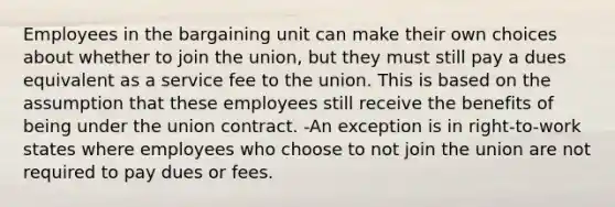 Employees in the bargaining unit can make their own choices about whether to join the union, but they must still pay a dues equivalent as a service fee to the union. This is based on the assumption that these employees still receive the benefits of being under the union contract. -An exception is in right-to-work states where employees who choose to not join the union are not required to pay dues or fees.