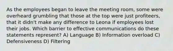 As the employees began to leave the meeting room, some were overheard grumbling that those at the top were just profiteers, that it didn't make any difference to Leona if employees lost their jobs. Which barrier to effective communications do these statements represent? A) Language B) Information overload C) Defensiveness D) Filtering