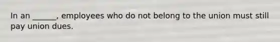 In an ______, employees who do not belong to the union must still pay union dues.