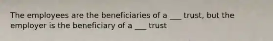 The employees are the beneficiaries of a ___ trust, but the employer is the beneficiary of a ___ trust