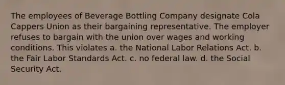 The employees of Beverage Bottling Company designate Cola Cappers Union as their bargaining representative. The employer refuses to bargain with the union over wages and working conditions. This violates​ a. ​the National Labor Relations Act. b. ​the Fair Labor Standards Act. c. ​no federal law. d. ​the Social Security Act.