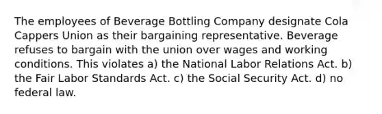 The employees of Beverage Bottling Company designate Cola Cappers Union as their bargaining representative. Beverage refuses to bargain with the union over wages and working conditions. This violates a) the National Labor Relations Act. b) the Fair Labor Standards Act. c) the Social Security Act. d) no federal law.