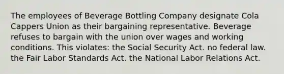 The employees of Beverage Bottling Company designate Cola Cappers Union as their bargaining representative. Beverage refuses to bargain with the union over wages and working conditions. This violates: the Social Security Act. no federal law. the Fair Labor Standards Act. the National Labor Relations Act.