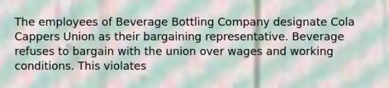 The employees of Beverage Bottling Company designate Cola Cappers Union as their bargaining representative. Beverage refuses to bargain with the union over wages and working conditions. This violates