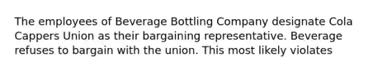 The employees of Beverage Bottling Company designate Cola Cappers Union as their bargaining representative. Beverage refuses to bargain with the union. This most likely violates