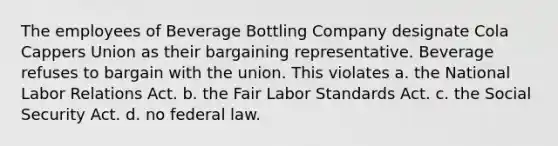 The employees of Beverage Bottling Company designate Cola Cappers Union as their bargaining representative. Beverage refuses to bargain with the union. This violates a. the National <a href='https://www.questionai.com/knowledge/kFCIh8Ok3E-labor-relations' class='anchor-knowledge'>labor relations</a> Act. b. the Fair Labor Standards Act. c. the Social Security Act. d. no federal law.