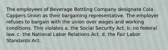 The employees of Beverage Bottling Company designate Cola Cappers Union as their bargaining representative. The employer refuses to bargain with the union over wages and working conditions. This violates​ a. ​the Social Security Act. b. ​no federal law. c. ​the National Labor Relations Act. d. ​the Fair Labor Standards Act.