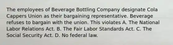 The employees of Beverage Bottling Company designate Cola Cappers Union as their bargaining representative. Beverage refuses to bargain with the union. This violates​ A. The National Labor Relations Act. B. The Fair Labor Standards Act. C. The Social Security Act. D. No federal law.