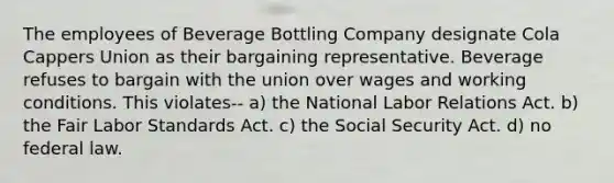 The employees of Beverage Bottling Company designate Cola Cappers Union as their bargaining representative. Beverage refuses to bargain with the union over wages and working conditions. This violates-- a) the National Labor Relations Act. b) the Fair Labor Standards Act. c) the Social Security Act. d) no federal law.