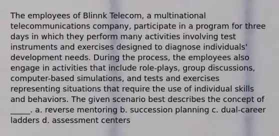 The employees of Blinnk Telecom, a multinational telecommunications company, participate in a program for three days in which they perform many activities involving test instruments and exercises designed to diagnose individuals' development needs. During the process, the employees also engage in activities that include role-plays, group discussions, computer-based simulations, and tests and exercises representing situations that require the use of individual skills and behaviors. The given scenario best describes the concept of _____. a. reverse mentoring b. succession planning c. dual-career ladders d. assessment centers