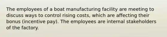 The employees of a boat manufacturing facility are meeting to discuss ways to control rising costs, which are affecting their bonus (incentive pay). The employees are internal stakeholders of the factory.