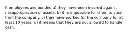 If employees are bonded a) they have been insured against misappropriation of assets. b) it is impossible for them to steal from the company. c) they have worked for the company for at least 10 years. d) it means that they are not allowed to handle cash.
