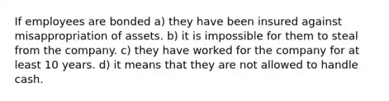 If employees are bonded a) they have been insured against misappropriation of assets. b) it is impossible for them to steal from the company. c) they have worked for the company for at least 10 years. d) it means that they are not allowed to handle cash.