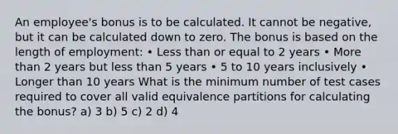 An employee's bonus is to be calculated. It cannot be negative, but it can be calculated down to zero. The bonus is based on the length of employment: • Less than or equal to 2 years • More than 2 years but less than 5 years • 5 to 10 years inclusively • Longer than 10 years What is the minimum number of test cases required to cover all valid equivalence partitions for calculating the bonus? a) 3 b) 5 c) 2 d) 4