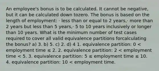 An employee's bonus is to be calculated. It cannot be negative, but it can be calculated down tozero. The bonus is based on the length of employment: · less than or equal to 2 years,· more than 2 years but less than 5 years,· 5 to 10 years inclusively or longer than 10 years. What is the minimum number of test cases required to cover all valid equivalence partitions forcalculating the bonus? a) 3. b) 5. c) 2. d) 4 1. equivalence partition: 0 < employment time ≤ 2. 2. equivalence partition: 2 < employment time < 5. 3. equivalence partition: 5 ≤ employment time ≤ 10. 4. equivalence partition: 10 < employment time.