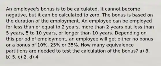 An employee's bonus is to be calculated. It cannot become negative, but it can be calculated to zero. The bonus is based on the duration of the employment. An employee can be employed for less than or equal to 2 years, more than 2 years but less than 5 years, 5 to 10 years, or longer than 10 years. Depending on this period of employment, an employee will get either no bonus or a bonus of 10%, 25% or 35%. How many equivalence partitions are needed to test the calculation of the bonus? a) 3. b) 5. c) 2. d) 4.