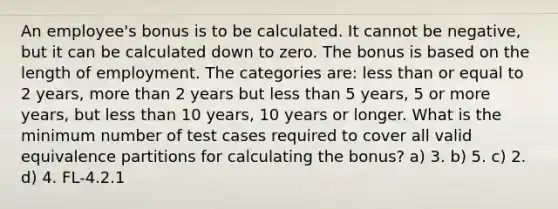 An employee's bonus is to be calculated. It cannot be negative, but it can be calculated down to zero. The bonus is based on the length of employment. The categories are: less than or equal to 2 years, more than 2 years but less than 5 years, 5 or more years, but less than 10 years, 10 years or longer. What is the minimum number of test cases required to cover all valid equivalence partitions for calculating the bonus? a) 3. b) 5. c) 2. d) 4. FL-4.2.1