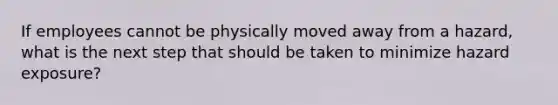 If employees cannot be physically moved away from a hazard, what is the next step that should be taken to minimize hazard exposure?