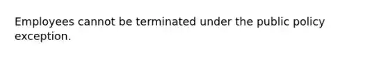 Employees cannot be terminated under the public policy exception.