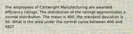 The employees of Cartwright Manufacturing are awarded efficiency ratings. The distribution of the ratings approximates a normal distribution. The mean is 400, the standard deviation is 50. What is the area under the normal curve between 400 and 482?