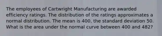 The employees of Cartwright Manufacturing are awarded efficiency ratings. The distribution of the ratings approximates a normal distribution. The mean is 400, the standard deviation 50. What is the area under the normal curve between 400 and 482?