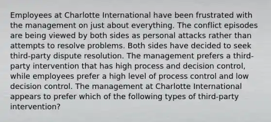 Employees at Charlotte International have been frustrated with the management on just about everything. The conflict episodes are being viewed by both sides as personal attacks rather than attempts to resolve problems. Both sides have decided to seek third-party dispute resolution. The management prefers a third-party intervention that has high process and decision control, while employees prefer a high level of process control and low decision control. The management at Charlotte International appears to prefer which of the following types of third-party intervention?