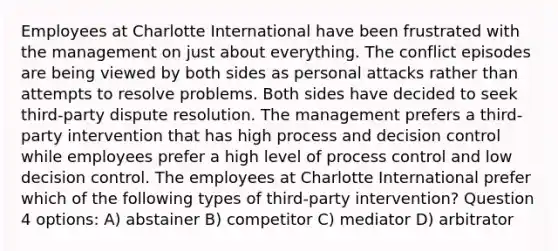 Employees at Charlotte International have been frustrated with the management on just about everything. The conflict episodes are being viewed by both sides as personal attacks rather than attempts to resolve problems. Both sides have decided to seek third-party dispute resolution. The management prefers a third-party intervention that has high process and decision control while employees prefer a high level of process control and low decision control. The employees at Charlotte International prefer which of the following types of third-party intervention? Question 4 options: A) abstainer B) competitor C) mediator D) arbitrator