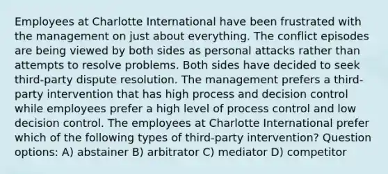 Employees at Charlotte International have been frustrated with the management on just about everything. The conflict episodes are being viewed by both sides as personal attacks rather than attempts to resolve problems. Both sides have decided to seek third-party dispute resolution. The management prefers a third-party intervention that has high process and decision control while employees prefer a high level of process control and low decision control. The employees at Charlotte International prefer which of the following types of third-party intervention? Question options: A) abstainer B) arbitrator C) mediator D) competitor