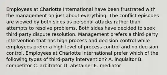 Employees at Charlotte International have been frustrated with the management on just about everything. The conflict episodes are viewed by both sides as personal attacks rather than attempts to resolve problems. Both sides have decided to seek third-party dispute resolution. Management prefers a third-party intervention that has high process and decision control while employees prefer a high level of process control and no decision control. Employees at Charlotte International prefer which of the following types of third-party intervention? A. inquisitor B. competitor C. arbitrator D. abstainer E. mediator