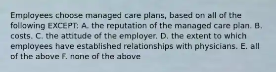 Employees choose managed care plans, based on all of the following EXCEPT: A. the reputation of the managed care plan. B. costs. C. the attitude of the employer. D. the extent to which employees have established relationships with physicians. E. all of the above F. none of the above