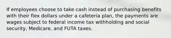 If employees choose to take cash instead of purchasing benefits with their flex dollars under a cafeteria plan, the payments are wages subject to federal income tax withholding and social security, Medicare, and FUTA taxes.