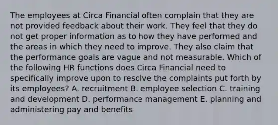 The employees at Circa Financial often complain that they are not provided feedback about their work. They feel that they do not get proper information as to how they have performed and the areas in which they need to improve. They also claim that the performance goals are vague and not measurable. Which of the following HR functions does Circa Financial need to specifically improve upon to resolve the complaints put forth by its employees? A. recruitment B. employee selection C. training and development D. performance management E. planning and administering pay and benefits