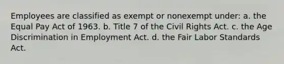 Employees are classified as exempt or nonexempt under: a. the Equal Pay Act of 1963. b. Title 7 of the Civil Rights Act. c. the Age Discrimination in Employment Act. d. the Fair Labor Standards Act.