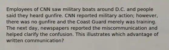 Employees of CNN saw military boats around D.C. and people said they heard gunfire. CNN reported military action; however, there was no gunfire and the Coast Guard merely was training. The next day, newspapers reported the miscommunication and helped clarify the confusion. This illustrates which advantage of written communication?