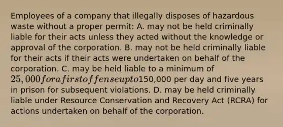 Employees of a company that illegally disposes of hazardous waste without a proper permit: A. may not be held criminally liable for their acts unless they acted without the knowledge or approval of the corporation. B. may not be held criminally liable for their acts if their acts were undertaken on behalf of the corporation. C. may be held liable to a minimum of 25,000 for a first offense up to150,000 per day and five years in prison for subsequent violations. D. may be held criminally liable under Resource Conservation and Recovery Act (RCRA) for actions undertaken on behalf of the corporation.